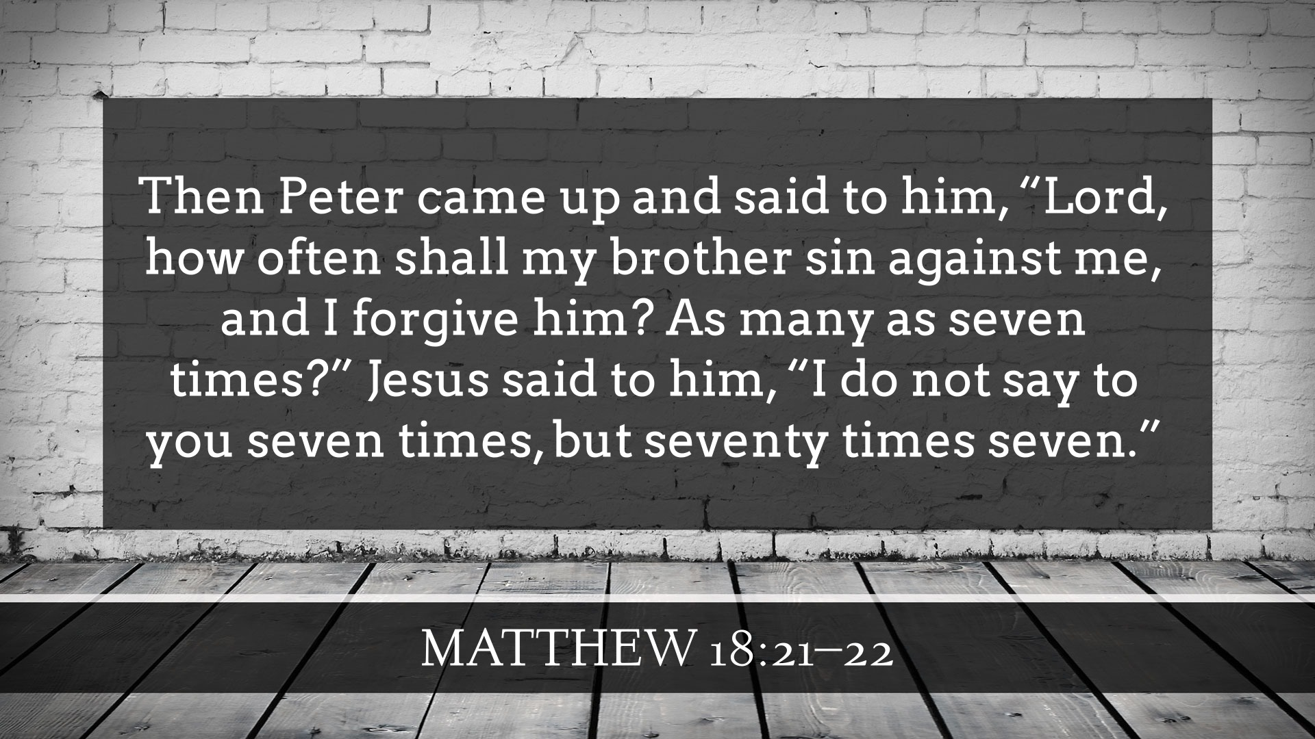 Then Peter came up and said to him, “Lord, how often shall my brother sin against me, and I forgive him? As many as seven times?” 22 Jesus said to him, “I do not say to you seven times, but seventy times seven.